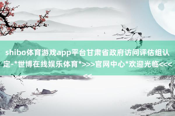 shibo体育游戏app平台甘肃省政府访问评估组认定-*世博在线娱乐体育*>>>官网中心*欢迎光临<<<