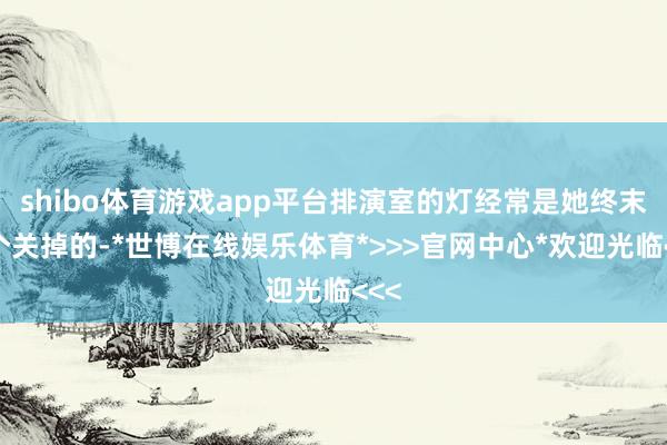 shibo体育游戏app平台排演室的灯经常是她终末一个关掉的-*世博在线娱乐体育*>>>官网中心*欢迎光临<<<