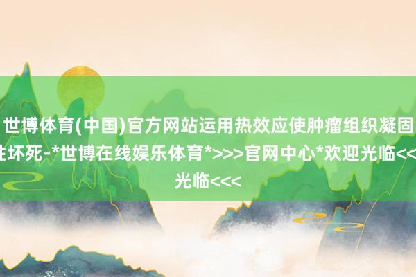 世博体育(中国)官方网站运用热效应使肿瘤组织凝固性坏死-*世博在线娱乐体育*>>>官网中心*欢迎光临<<<
