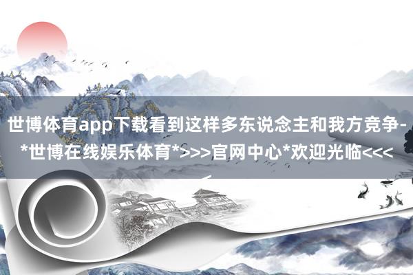 世博体育app下载看到这样多东说念主和我方竞争-*世博在线娱乐体育*>>>官网中心*欢迎光临<<<
