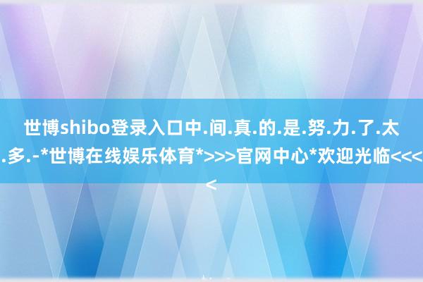 世博shibo登录入口中.间.真.的.是.努.力.了.太.多.-*世博在线娱乐体育*>>>官网中心*欢迎光临<<<