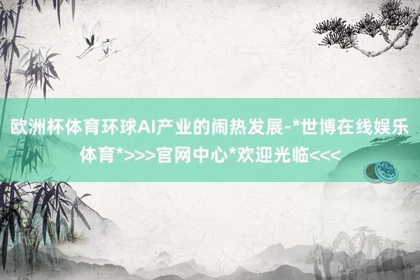 欧洲杯体育　　环球AI产业的闹热发展-*世博在线娱乐体育*>>>官网中心*欢迎光临<<<