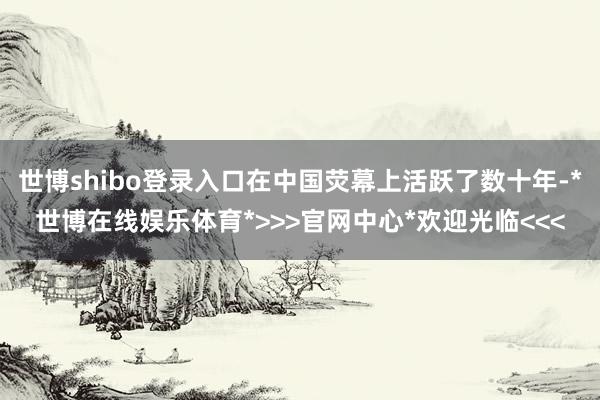 世博shibo登录入口在中国荧幕上活跃了数十年-*世博在线娱乐体育*>>>官网中心*欢迎光临<<<