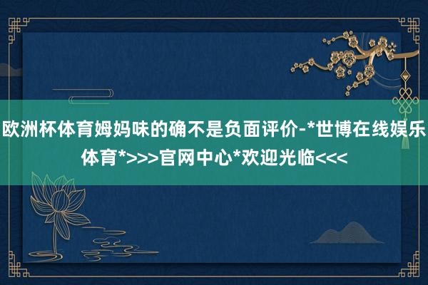 欧洲杯体育姆妈味的确不是负面评价-*世博在线娱乐体育*>>>官网中心*欢迎光临<<<
