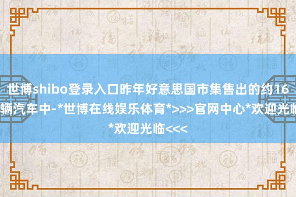 世博shibo登录入口昨年好意思国市集售出的约1600万辆汽车中-*世博在线娱乐体育*>>>官网中心*欢迎光临<<<