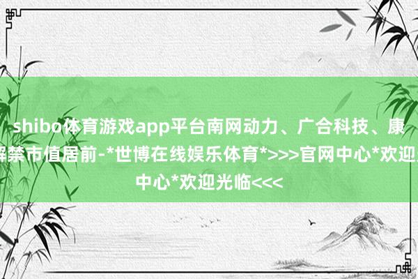shibo体育游戏app平台南网动力、广合科技、康冠科技解禁市值居前-*世博在线娱乐体育*>>>官网中心*欢迎光临<<<