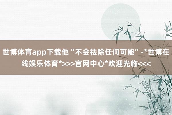 世博体育app下载他“不会祛除任何可能”-*世博在线娱乐体育*>>>官网中心*欢迎光临<<<