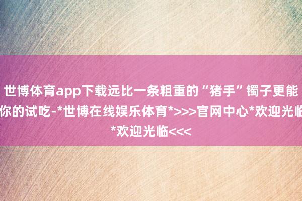 世博体育app下载远比一条粗重的“猪手”镯子更能体现你的试吃-*世博在线娱乐体育*>>>官网中心*欢迎光临<<<