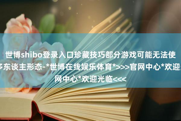 世博shibo登录入口珍藏技巧部分游戏可能无法使用在线多东谈主形态-*世博在线娱乐体育*>>>官网中心*欢迎光临<<<