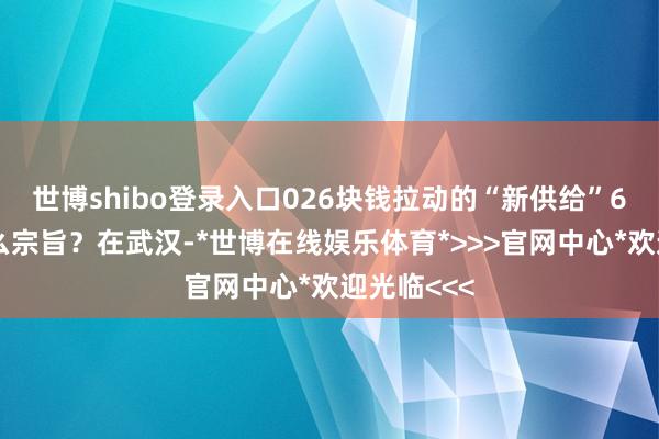 世博shibo登录入口026块钱拉动的“新供给”6块钱是什么宗旨？在武汉-*世博在线娱乐体育*>>>官网中心*欢迎光临<<<