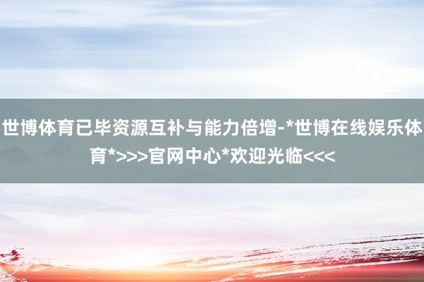 世博体育已毕资源互补与能力倍增-*世博在线娱乐体育*>>>官网中心*欢迎光临<<<