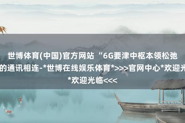 世博体育(中国)官方网站 　　“6G要津中枢本领松弛了传统的通讯相连-*世博在线娱乐体育*>>>官网中心*欢迎光临<<<