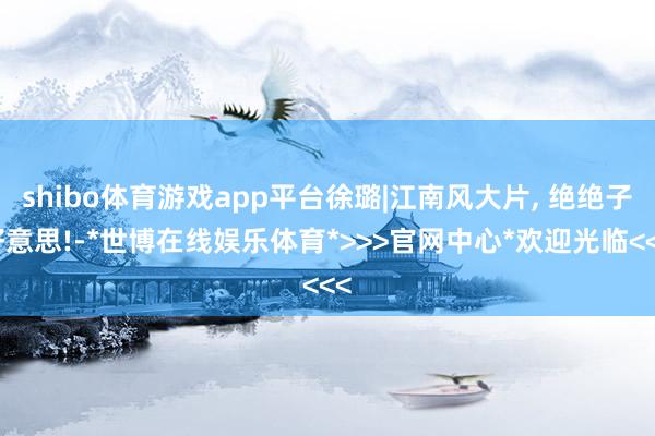 shibo体育游戏app平台徐璐|江南风大片, 绝绝子好意思!-*世博在线娱乐体育*>>>官网中心*欢迎光临<<<