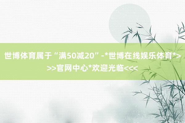 世博体育属于“满50减20”-*世博在线娱乐体育*>>>官网中心*欢迎光临<<<