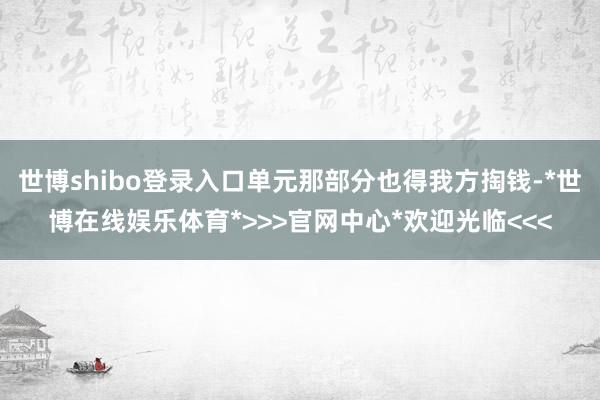 世博shibo登录入口单元那部分也得我方掏钱-*世博在线娱乐体育*>>>官网中心*欢迎光临<<<