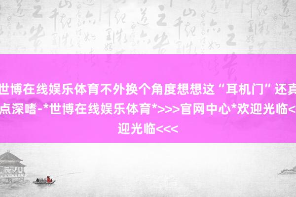 世博在线娱乐体育不外换个角度想想这“耳机门”还真有点深嗜-*世博在线娱乐体育*>>>官网中心*欢迎光临<<<