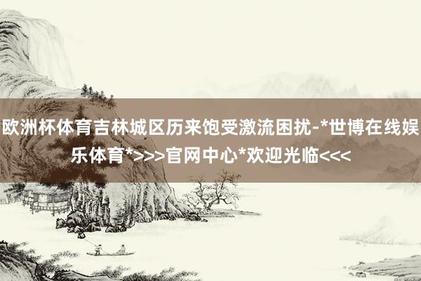 欧洲杯体育吉林城区历来饱受激流困扰-*世博在线娱乐体育*>>>官网中心*欢迎光临<<<