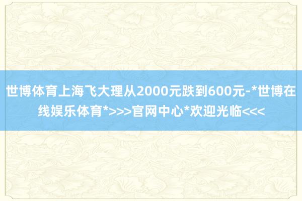 世博体育上海飞大理从2000元跌到600元-*世博在线娱乐体育*>>>官网中心*欢迎光临<<<