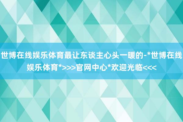 世博在线娱乐体育最让东谈主心头一暖的-*世博在线娱乐体育*>>>官网中心*欢迎光临<<<