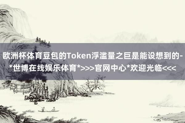 欧洲杯体育豆包的Token浮滥量之巨是能设想到的-*世博在线娱乐体育*>>>官网中心*欢迎光临<<<