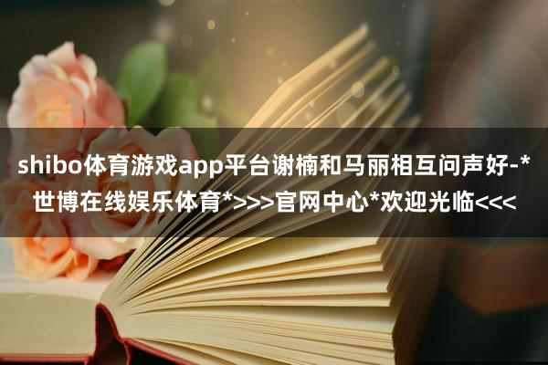 shibo体育游戏app平台谢楠和马丽相互问声好-*世博在线娱乐体育*>>>官网中心*欢迎光临<<<