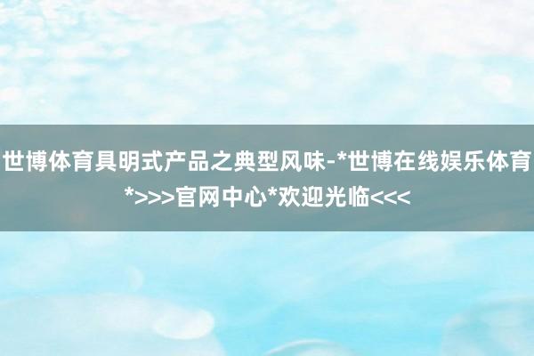 世博体育具明式产品之典型风味-*世博在线娱乐体育*>>>官网中心*欢迎光临<<<