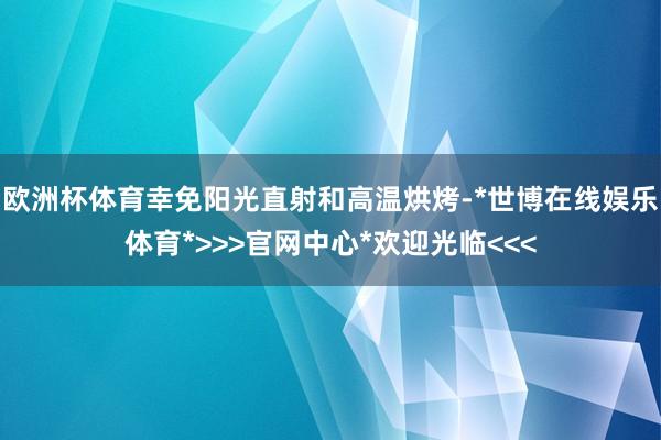 欧洲杯体育幸免阳光直射和高温烘烤-*世博在线娱乐体育*>>>官网中心*欢迎光临<<<