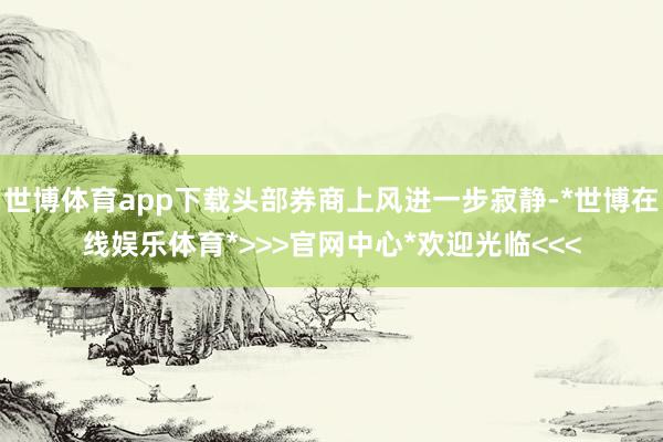 世博体育app下载头部券商上风进一步寂静-*世博在线娱乐体育*>>>官网中心*欢迎光临<<<
