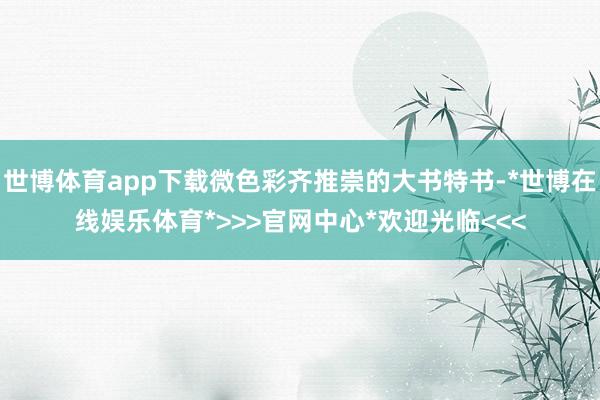 世博体育app下载微色彩齐推崇的大书特书-*世博在线娱乐体育*>>>官网中心*欢迎光临<<<