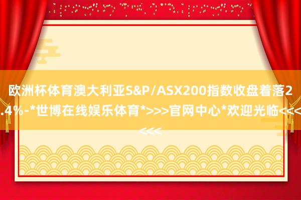 欧洲杯体育澳大利亚S&P/ASX200指数收盘着落2.4%-*世博在线娱乐体育*>>>官网中心*欢迎光临<<<