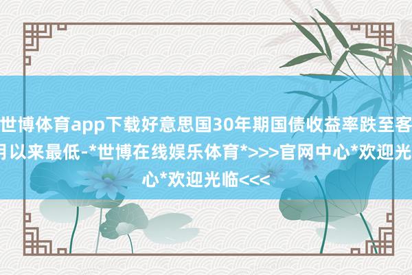 世博体育app下载好意思国30年期国债收益率跌至客岁12月以来最低-*世博在线娱乐体育*>>>官网中心*欢迎光临<<<