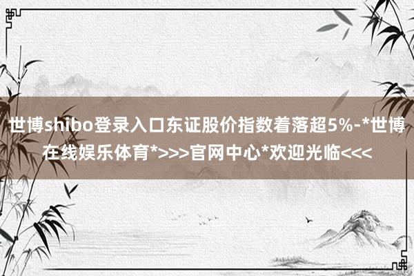 世博shibo登录入口东证股价指数着落超5%-*世博在线娱乐体育*>>>官网中心*欢迎光临<<<