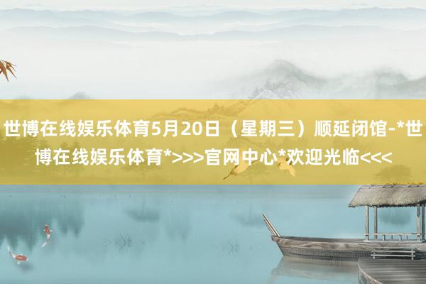 世博在线娱乐体育5月20日（星期三）顺延闭馆-*世博在线娱乐体育*>>>官网中心*欢迎光临<<<