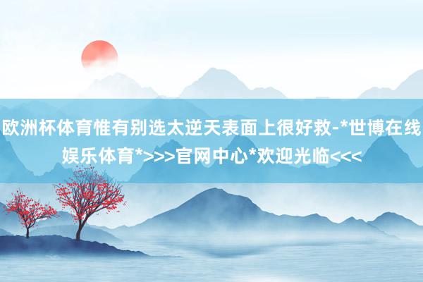 欧洲杯体育惟有别选太逆天表面上很好救-*世博在线娱乐体育*>>>官网中心*欢迎光临<<<
