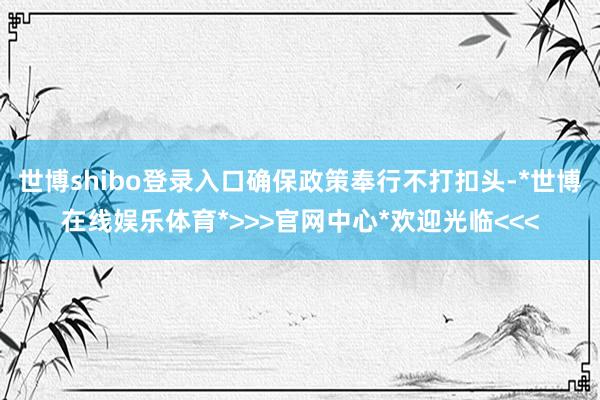 世博shibo登录入口确保政策奉行不打扣头-*世博在线娱乐体育*>>>官网中心*欢迎光临<<<