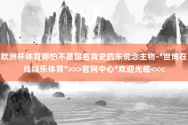 欧洲杯体育哪怕不是留名青史的东说念主物-*世博在线娱乐体育*>>>官网中心*欢迎光临<<<