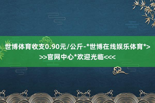 世博体育收支0.90元/公斤-*世博在线娱乐体育*>>>官网中心*欢迎光临<<<