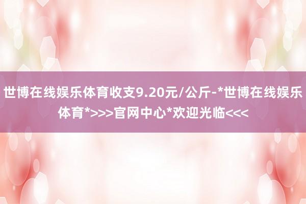 世博在线娱乐体育收支9.20元/公斤-*世博在线娱乐体育*>>>官网中心*欢迎光临<<<