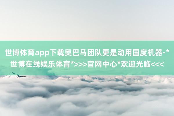 世博体育app下载奥巴马团队更是动用国度机器-*世博在线娱乐体育*>>>官网中心*欢迎光临<<<