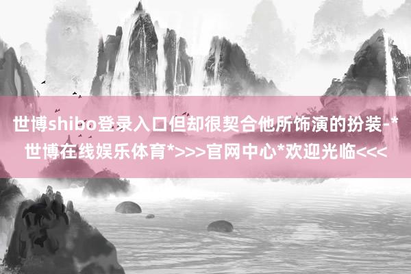 世博shibo登录入口但却很契合他所饰演的扮装-*世博在线娱乐体育*>>>官网中心*欢迎光临<<<