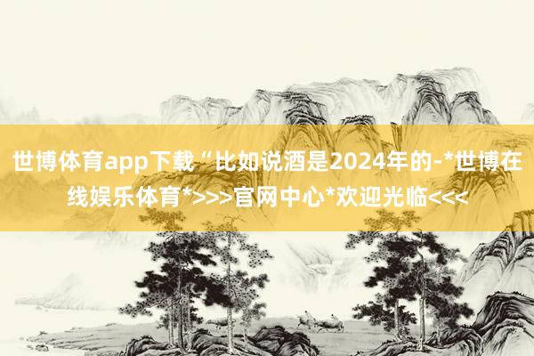 世博体育app下载“比如说酒是2024年的-*世博在线娱乐体育*>>>官网中心*欢迎光临<<<