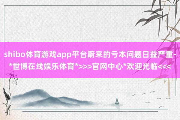 shibo体育游戏app平台蔚来的亏本问题日益严重-*世博在线娱乐体育*>>>官网中心*欢迎光临<<<
