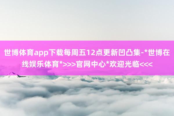 世博体育app下载每周五12点更新凹凸集-*世博在线娱乐体育*>>>官网中心*欢迎光临<<<