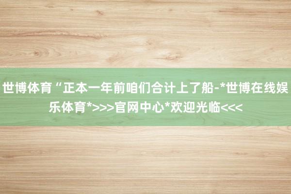 世博体育“正本一年前咱们合计上了船-*世博在线娱乐体育*>>>官网中心*欢迎光临<<<