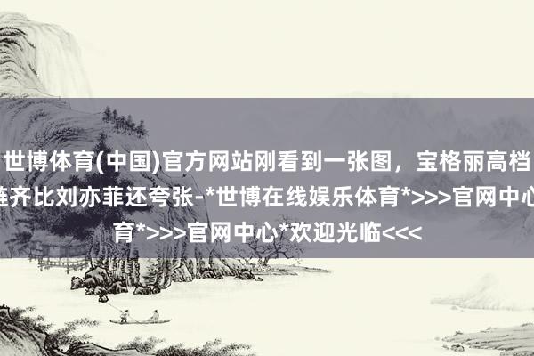 世博体育(中国)官方网站刚看到一张图，宝格丽高档会员脖子上项链齐比刘亦菲还夸张-*世博在线娱乐体育*>>>官网中心*欢迎光临<<<