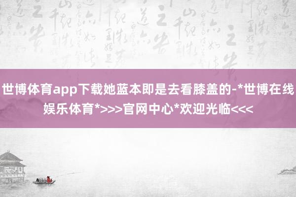 世博体育app下载她蓝本即是去看膝盖的-*世博在线娱乐体育*>>>官网中心*欢迎光临<<<