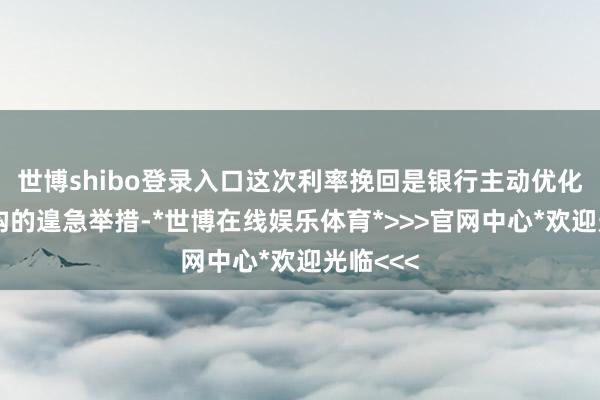 世博shibo登录入口这次利率挽回是银行主动优化欠债结构的遑急举措-*世博在线娱乐体育*>>>官网中心*欢迎光临<<<