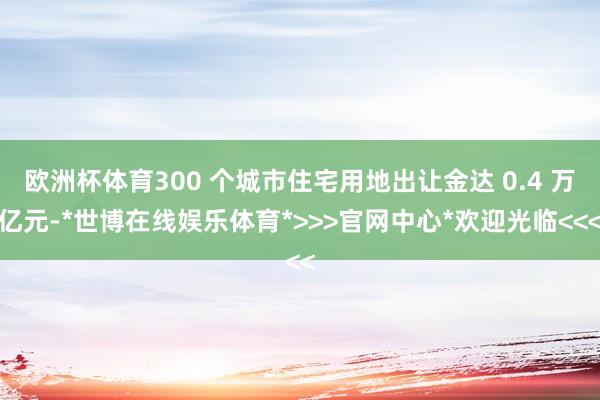 欧洲杯体育300 个城市住宅用地出让金达 0.4 万亿元-*世博在线娱乐体育*>>>官网中心*欢迎光临<<<