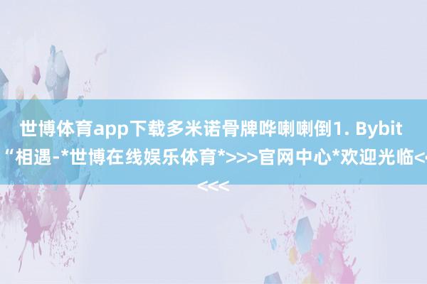 世博体育app下载多米诺骨牌哗喇喇倒1. Bybit 的“相遇-*世博在线娱乐体育*>>>官网中心*欢迎光临<<<
