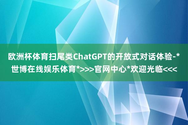 欧洲杯体育扫尾类ChatGPT的开放式对话体验-*世博在线娱乐体育*>>>官网中心*欢迎光临<<<